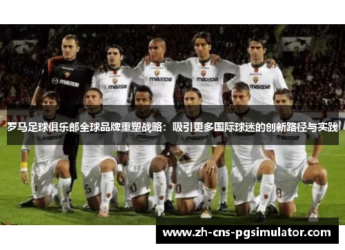 罗马足球俱乐部全球品牌重塑战略：吸引更多国际球迷的创新路径与实践