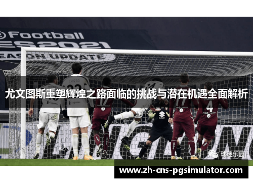 尤文图斯重塑辉煌之路面临的挑战与潜在机遇全面解析