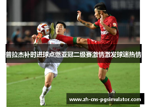 普拉杰补时进球点燃亚冠二级赛激情激发球迷热情