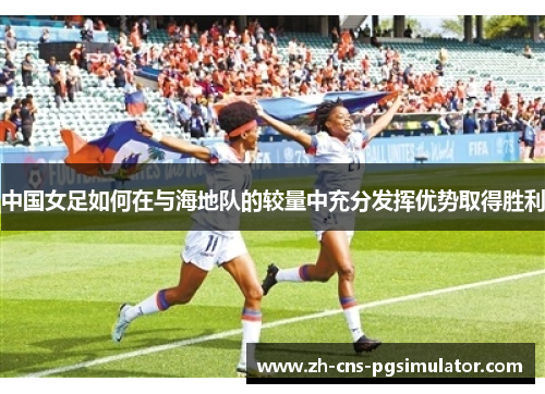 中国女足如何在与海地队的较量中充分发挥优势取得胜利
