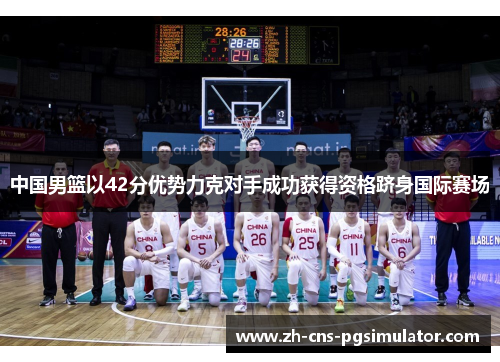 中国男篮以42分优势力克对手成功获得资格跻身国际赛场