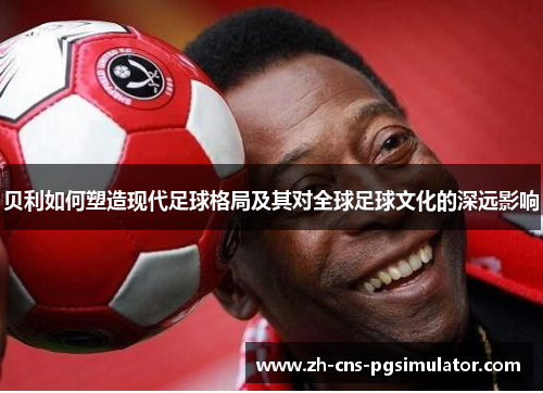 贝利如何塑造现代足球格局及其对全球足球文化的深远影响