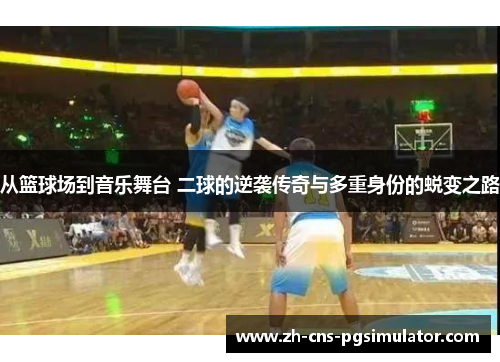 从篮球场到音乐舞台 二球的逆袭传奇与多重身份的蜕变之路