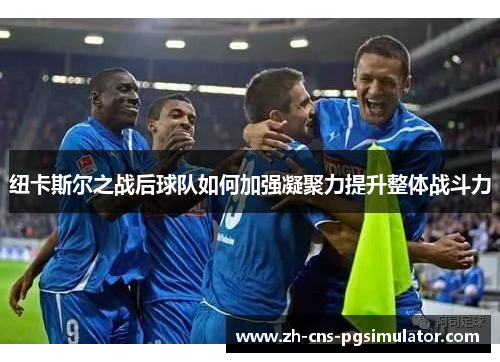 纽卡斯尔之战后球队如何加强凝聚力提升整体战斗力