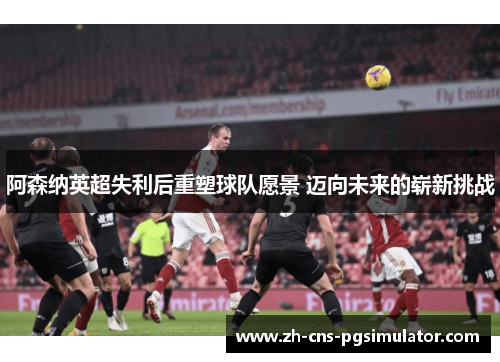 阿森纳英超失利后重塑球队愿景 迈向未来的崭新挑战