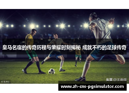 皇马名宿的传奇历程与荣耀时刻揭秘 成就不朽的足球传奇
