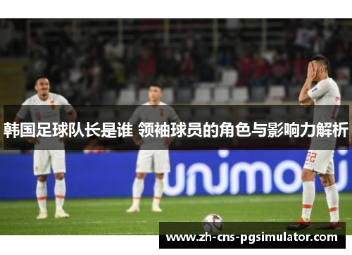 韩国足球队长是谁 领袖球员的角色与影响力解析