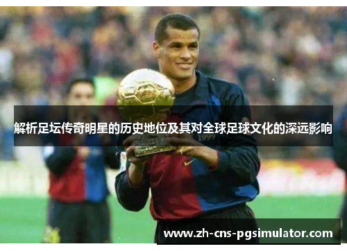 解析足坛传奇明星的历史地位及其对全球足球文化的深远影响