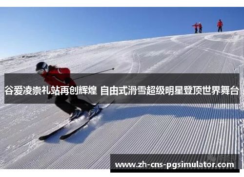 谷爱凌崇礼站再创辉煌 自由式滑雪超级明星登顶世界舞台