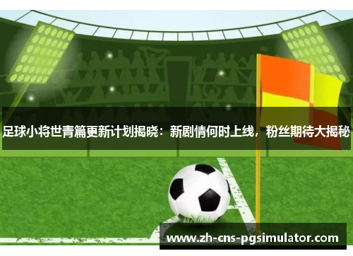 足球小将世青篇更新计划揭晓:新剧情何时上线,粉丝期待大揭秘 足球小将世青篇更新计划揭晓:新剧情何时上线,粉丝期待大揭秘