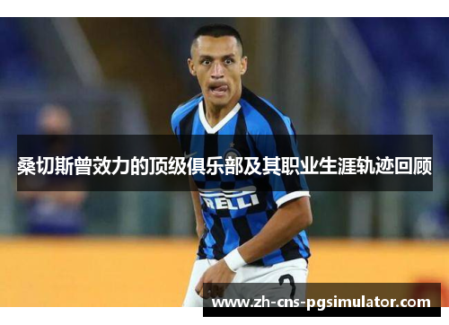 桑切斯曾效力的顶级俱乐部及其职业生涯轨迹回顾