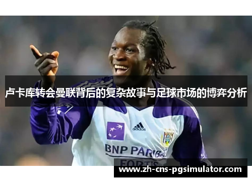 卢卡库转会曼联背后的复杂故事与足球市场的博弈分析