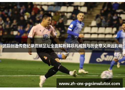 武磊创造传奇纪录震撼足坛全面解析其非凡成就与历史意义深远影响 武磊创造传奇纪录震撼足坛全面解析其非凡成就与历史意义深远影响
