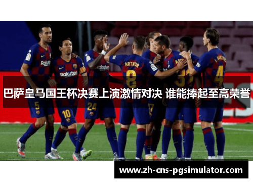 巴萨皇马国王杯决赛上演激情对决 谁能捧起至高荣誉