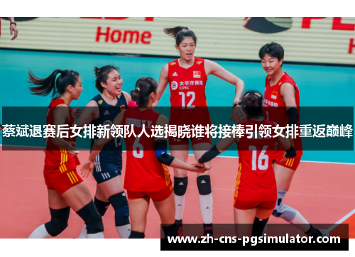蔡斌退赛后女排新领队人选揭晓谁将接棒引领女排重返巅峰