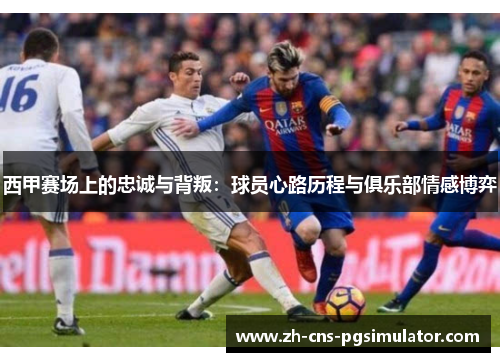 西甲赛场上的忠诚与背叛:球员心路历程与俱乐部情感博弈 西甲赛场上的忠诚与背叛:球员心路历程与俱乐部情感博弈