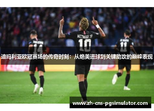 迪玛利亚欧冠赛场的传奇时刻：从绝美进球到关键助攻的巅峰表现